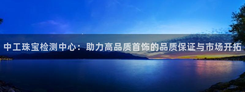 新宝5官网67五壹叁八：中工珠宝检测中心：助力高品质首饰的品质保证与市场开拓