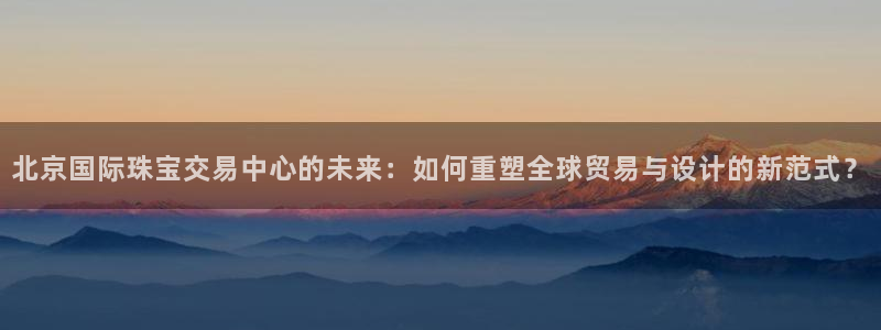 新宝5X：北京国际珠宝交易中心的未来：如何重塑全球贸易与设计的新范式？