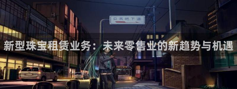 新宝5褚74OOO5：新型珠宝租赁业务：未来零售业的新趋势与机遇