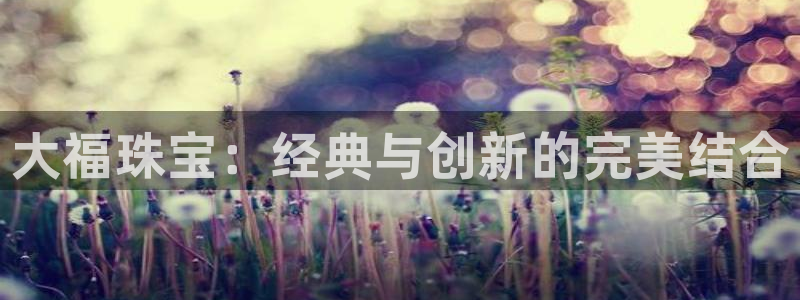 新宝5 注册：大福珠宝：经典与创新的完美结合