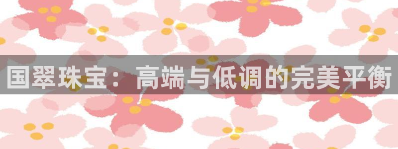 新宝5 - 测速登陆：国翠珠宝：高端与低调的完美平衡