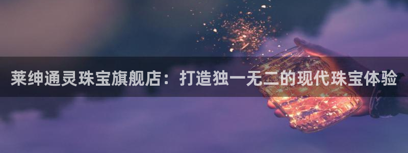 新宝5官方网站：莱绅通灵珠宝旗舰店：打造独一无二的现代珠宝体验
