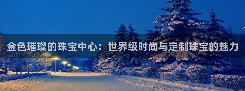新宝5平棋牌：金色璀璨的珠宝中心：世界级时尚与定制珠宝的魅力