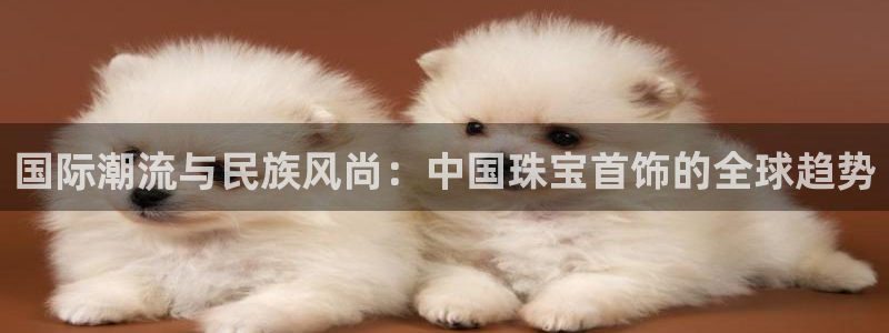 新宝5下载 迅雷下载：国际潮流与民族风尚：中国珠宝首饰的全球趋势