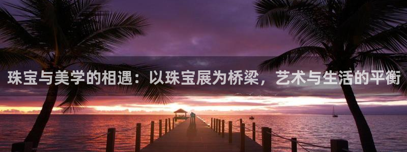 新宝5 - 测速登陆：珠宝与美学的相遇：以珠宝展为桥梁，艺术与生活的平衡