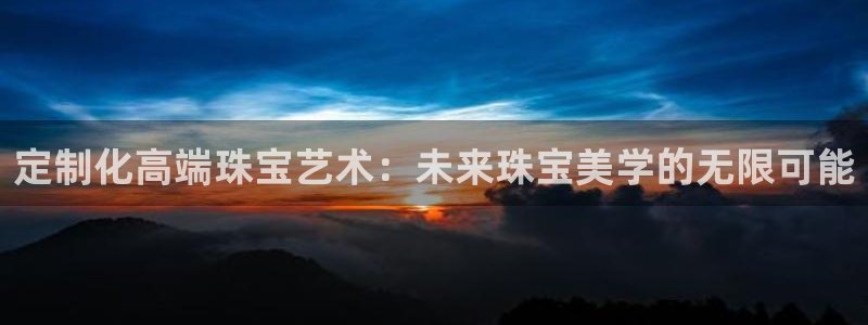 新宝5下载软件：定制化高端珠宝艺术：未来珠宝美学的无限可能