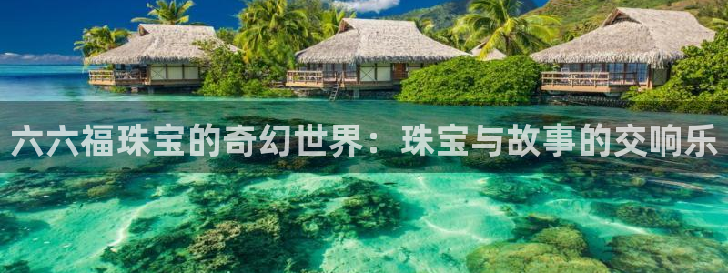 新宝5注册首页：六六福珠宝的奇幻世界：珠宝与故事的交响乐