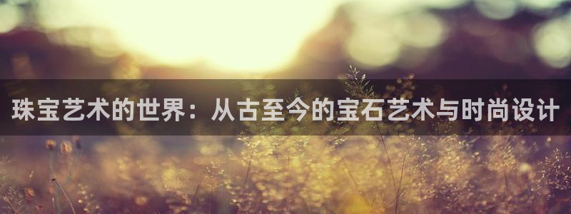 新宝5登录地址：珠宝艺术的世界：从古至今的宝石艺术与时尚设计
