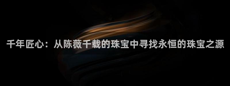 新宝5球维33 300：千年匠心：从陈薇千载的珠宝中寻找永恒的珠宝之源